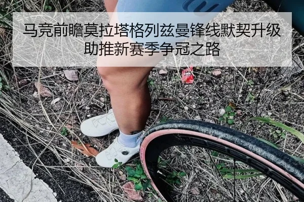 马竞前瞻莫拉塔格列兹曼锋线默契升级助推新赛季争冠之路