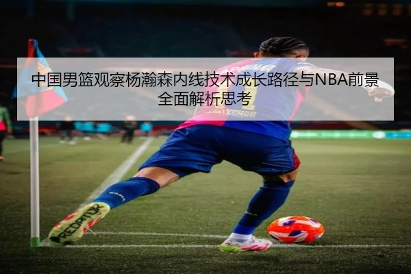 中国男篮观察杨瀚森内线技术成长路径与NBA前景全面解析思考